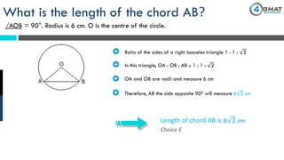 Choice E
Length of chord AB is 6 2 cm
What is the length of the chord AB?
/AOB = 90°. Radius is 6 cm. O is the centre of the circle.
· Ratio of the sides of a right isosceles triangle 1 : 1 : 2
· In this triangle, OA : OB : AB :: 1 : 1 : 2
· OA and OB are radii and measure 6 cm
· Therefore, AB the side opposite 900 will measure 6 2 cm
 
