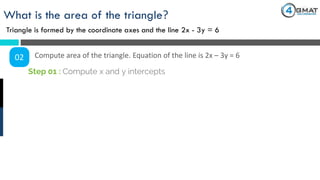 What is the area of the triangle?
Triangle is formed by the coordinate axes and the line 2x - 3y = 6
02 Compute area of the triangle. Equation of the line is 2x – 3y = 6
Step 01 : Compute x and y intercepts
 
