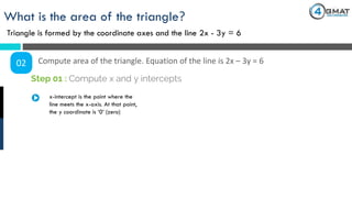 What is the area of the triangle?
Triangle is formed by the coordinate axes and the line 2x - 3y = 6
02 Compute area of the triangle. Equation of the line is 2x – 3y = 6
x-intercept is the point where the
line meets the x-axis. At that point,
the y coordinate is ‘0’ (zero)
Step 01 : Compute x and y intercepts
 