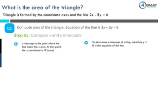 What is the area of the triangle?
Triangle is formed by the coordinate axes and the line 2x - 3y = 6
02 Compute area of the triangle. Equation of the line is 2x – 3y = 6
x-intercept is the point where the
line meets the x-axis. At that point,
the y coordinate is ‘0’ (zero)
Step 01 : Compute x and y intercepts
To determine x-intercept of a line, substitute y =
0 in the equation of the line.
 