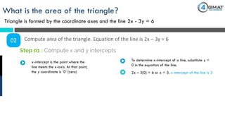 What is the area of the triangle?
Triangle is formed by the coordinate axes and the line 2x - 3y = 6
02 Compute area of the triangle. Equation of the line is 2x – 3y = 6
x-intercept is the point where the
line meets the x-axis. At that point,
the y coordinate is ‘0’ (zero)
Step 01 : Compute x and y intercepts
To determine x-intercept of a line, substitute y =
0 in the equation of the line.
2x – 3(0) = 6 or x = 3. x-intercept of the line is 3
 
