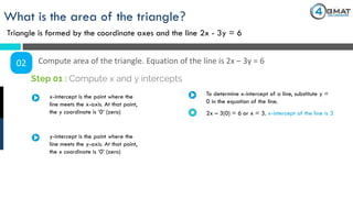What is the area of the triangle?
Triangle is formed by the coordinate axes and the line 2x - 3y = 6
02 Compute area of the triangle. Equation of the line is 2x – 3y = 6
x-intercept is the point where the
line meets the x-axis. At that point,
the y coordinate is ‘0’ (zero)
Step 01 : Compute x and y intercepts
To determine x-intercept of a line, substitute y =
0 in the equation of the line.
2x – 3(0) = 6 or x = 3. x-intercept of the line is 3
y-intercept is the point where the
line meets the y-axis. At that point,
the x coordinate is ‘0’ (zero)
 