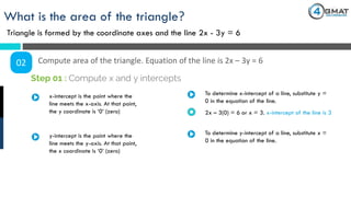 What is the area of the triangle?
Triangle is formed by the coordinate axes and the line 2x - 3y = 6
02 Compute area of the triangle. Equation of the line is 2x – 3y = 6
x-intercept is the point where the
line meets the x-axis. At that point,
the y coordinate is ‘0’ (zero)
Step 01 : Compute x and y intercepts
To determine x-intercept of a line, substitute y =
0 in the equation of the line.
2x – 3(0) = 6 or x = 3. x-intercept of the line is 3
y-intercept is the point where the
line meets the y-axis. At that point,
the x coordinate is ‘0’ (zero)
To determine y-intercept of a line, substitute x =
0 in the equation of the line.
 