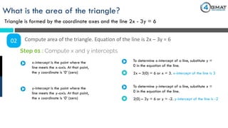 What is the area of the triangle?
Triangle is formed by the coordinate axes and the line 2x - 3y = 6
02 Compute area of the triangle. Equation of the line is 2x – 3y = 6
x-intercept is the point where the
line meets the x-axis. At that point,
the y coordinate is ‘0’ (zero)
Step 01 : Compute x and y intercepts
To determine x-intercept of a line, substitute y =
0 in the equation of the line.
2x – 3(0) = 6 or x = 3. x-intercept of the line is 3
y-intercept is the point where the
line meets the y-axis. At that point,
the x coordinate is ‘0’ (zero)
To determine y-intercept of a line, substitute x =
0 in the equation of the line.
2(0) – 3y = 6 or y = -2. y-intercept of the line is -2
 