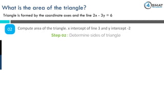What is the area of the triangle?
Triangle is formed by the coordinate axes and the line 2x - 3y = 6
02 Compute area of the triangle. x intercept of line 3 and y intercept -2
Step 02 : Determine sides of triangle
 