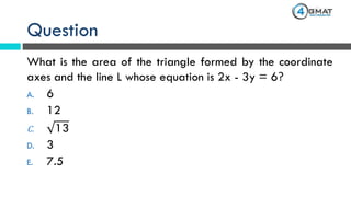 Question
What is the area of the triangle formed by the coordinate
axes and the line L whose equation is 2x - 3y = 6?
A. 6
B. 12
C. 13
D. 3
E. 7.5
 