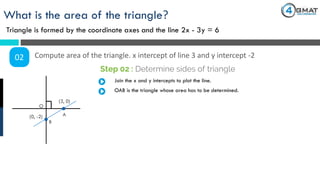 What is the area of the triangle?
Triangle is formed by the coordinate axes and the line 2x - 3y = 6
02 Compute area of the triangle. x intercept of line 3 and y intercept -2
Step 02 : Determine sides of triangle
(3, 0)
(0, -2)
Join the x and y intercepts to plot the line.
OAB is the triangle whose area has to be determined.
O
A
B
 