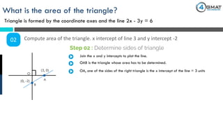 What is the area of the triangle?
Triangle is formed by the coordinate axes and the line 2x - 3y = 6
02 Compute area of the triangle. x intercept of line 3 and y intercept -2
Step 02 : Determine sides of triangle
(3, 0)
(0, -2)
Join the x and y intercepts to plot the line.
OAB is the triangle whose area has to be determined.
O
A
B
OA, one of the sides of the right triangle is the x intercept of the line = 3 units
 