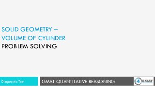 GMAT QUANTITATIVE REASONING
SOLID GEOMETRY –
VOLUME OF CYLINDER
PROBLEM SOLVING
Diagnostic Test
 