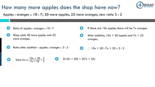 Apples : oranges :: 10 : 7; 50 more apples, 25 more oranges, new ratio 3 : 2
How many more apples does the shop have now?
· Ratio of apples : oranges :: 10 : 7 If there are 10x apples, there will be 7x oranges.
· Shop adds 50 more apples and 25
more oranges.
After addition, 10x + 50 apples and 7x + 25
oranges.
· Ratio after addition - apples : oranges :: 3 : 2  10x + 50 : 7x + 25 :: 3 : 2
Solve for x:
10x + 50
7x + 25
=
3
2
2(10x + 50) = 3(7x + 25)
 