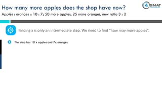 How many more apples does the shop have now?
Apples : oranges :: 10 : 7; 50 more apples, 25 more oranges, new ratio 3 : 2
· The shop has 10 x apples and 7x oranges.
Finding x is only an intermediate step. We need to find “how may more apples”.
 