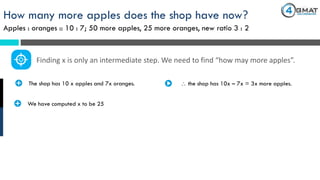 How many more apples does the shop have now?
Apples : oranges :: 10 : 7; 50 more apples, 25 more oranges, new ratio 3 : 2
· The shop has 10 x apples and 7x oranges.
Finding x is only an intermediate step. We need to find “how may more apples”.
 the shop has 10x – 7x = 3x more apples.
· We have computed x to be 25
 