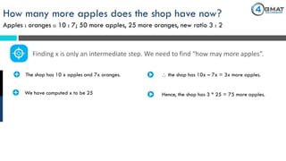 How many more apples does the shop have now?
Apples : oranges :: 10 : 7; 50 more apples, 25 more oranges, new ratio 3 : 2
· The shop has 10 x apples and 7x oranges.
Finding x is only an intermediate step. We need to find “how may more apples”.
 the shop has 10x – 7x = 3x more apples.
· We have computed x to be 25 Hence, the shop has 3 * 25 = 75 more apples.
 
