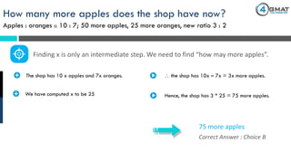 How many more apples does the shop have now?
Apples : oranges :: 10 : 7; 50 more apples, 25 more oranges, new ratio 3 : 2
Correct Answer : Choice B
75 more apples
· The shop has 10 x apples and 7x oranges.
Finding x is only an intermediate step. We need to find “how may more apples”.
 the shop has 10x – 7x = 3x more apples.
· We have computed x to be 25 Hence, the shop has 3 * 25 = 75 more apples.
 