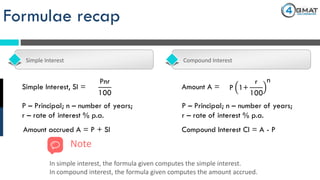 Formulae recap
Simple Interest Compound Interest
Pnr
100
Simple Interest, SI =
Amount accrued A = P + SI
P – Principal; n – number of years;
r – rate of interest % p.a.
Amount A = P 1+
r
100
n
P – Principal; n – number of years;
r – rate of interest % p.a.
Compound Interest CI = A - P
Note
In simple interest, the formula given computes the simple interest.
In compound interest, the formula given computes the amount accrued.
 