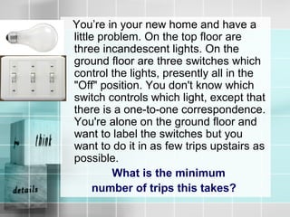 You’re in your new home and have a
little problem. On the top floor are
three incandescent lights. On the
ground floor are three switches which
control the lights, presently all in the
"Off" position. You don't know which
switch controls which light, except that
there is a one-to-one correspondence.
You're alone on the ground floor and
want to label the switches but you
want to do it in as few trips upstairs as
possible.
What is the minimum
number of trips this takes?
 