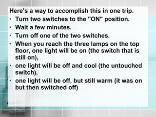 Here’s a way to accomplish this in one trip.
• Turn two switches to the "ON" position.
• Wait a few minutes.
• Turn off one of the two switches.
• When you reach the three lamps on the top
floor, one light will be on (the switch that is
still on),
• one light will be off and cool (the untouched
switch),
• one light will be off, but still warm (it was on
but then switched off)
 
