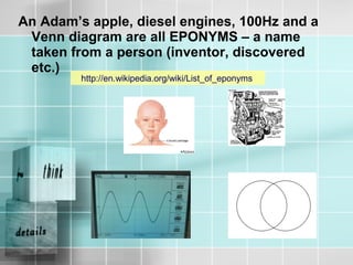 An Adam’s apple, diesel engines, 100Hz and a
Venn diagram are all EPONYMS – a name
taken from a person (inventor, discovered
etc.)
http://en.wikipedia.org/wiki/List_of_eponyms
 