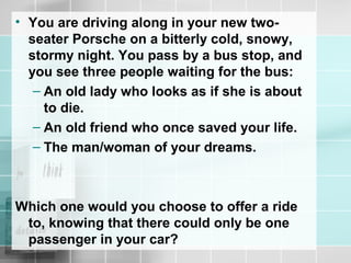 • You are driving along in your new two-
seater Porsche on a bitterly cold, snowy,
stormy night. You pass by a bus stop, and
you see three people waiting for the bus:
– An old lady who looks as if she is about
to die.
– An old friend who once saved your life.
– The man/woman of your dreams.
Which one would you choose to offer a ride
to, knowing that there could only be one
passenger in your car?
 