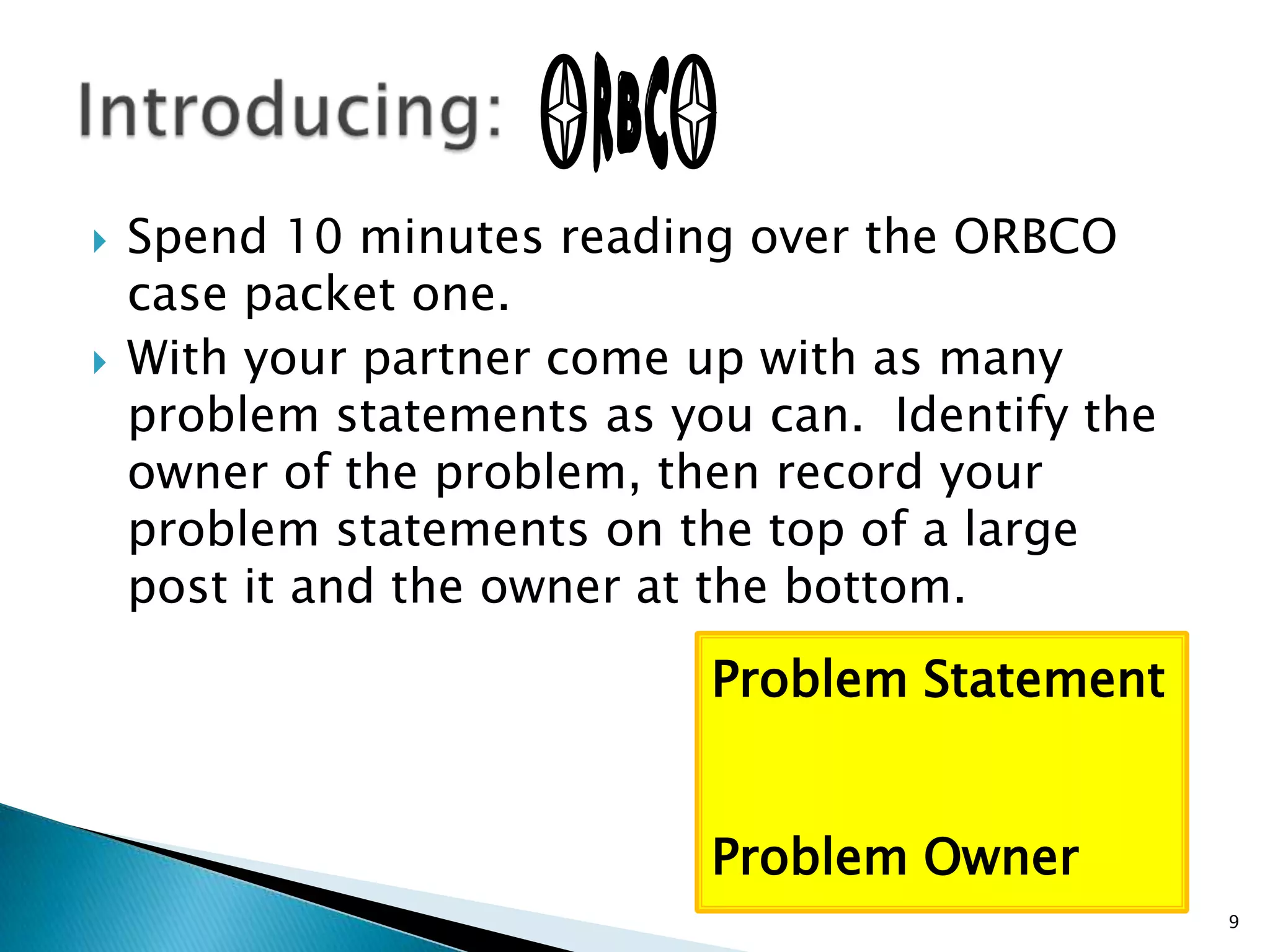 Spend 10 minutes reading over the ORBCO case packet one.  With your partner come up with as many problem statements as you can.  Identify the owner of the problem, then record your problem statements on the top of a large post it and the owner at the bottom. Introducing: Problem StatementProblem Owner9