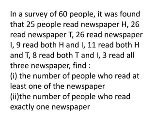 In a survey of 60 people, it was found
that 25 people read newspaper H, 26
read newspaper T, 26 read newspaper
I, 9 read both H and I, 11 read both H
and T, 8 read both T and I, 3 read all
three newspaper, find :
(i) the number of people who read at
least one of the newspaper
(ii)the number of people who read
exactly one newspaper
 