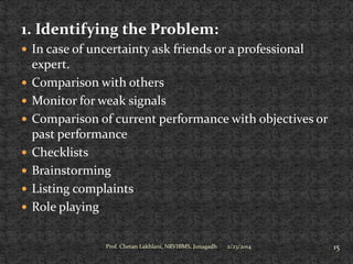 1. Identifying the Problem:
 In case of uncertainty ask friends or a professional










expert.
Comparison with others
Monitor for weak signals
Comparison of current performance with objectives or
past performance
Checklists
Brainstorming
Listing complaints
Role playing
Prof. Chetan Lakhlani, NRVIBMS, Junagadh

2/23/2014

15

 