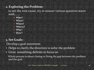 2. Exploring the Problem:
to see the root cause, try to answer various question starts
with…….







Who?
What?
When?
Where?
Why?
How?

3. Set Goals:
Develop a goal statement:
 Helps to clarify the direction to solve the problem
 Gives something definite to focus on
Whole process is about closing or fixing the gap between the problem
and the goal.
Prof. Chetan Lakhlani, NRVIBMS, Junagadh

2/23/2014

16

 