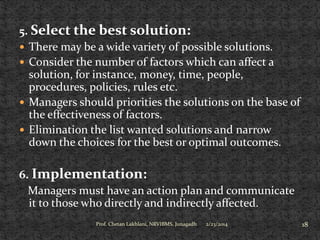 5. Select the best solution:
 There may be a wide variety of possible solutions.
 Consider the number of factors which can affect a
solution, for instance, money, time, people,
procedures, policies, rules etc.
 Managers should priorities the solutions on the base of
the effectiveness of factors.
 Elimination the list wanted solutions and narrow
down the choices for the best or optimal outcomes.
6. Implementation:
Managers must have an action plan and communicate
it to those who directly and indirectly affected.
Prof. Chetan Lakhlani, NRVIBMS, Junagadh

2/23/2014

18

 