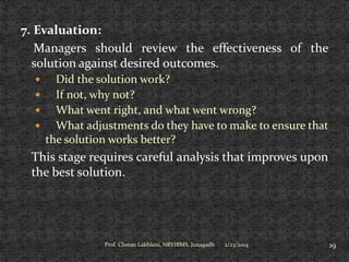 7. Evaluation:
Managers should review the effectiveness of the
solution against desired outcomes.
Did the solution work?

If not, why not?

What went right, and what went wrong?

What adjustments do they have to make to ensure that
the solution works better?


This stage requires careful analysis that improves upon
the best solution.

Prof. Chetan Lakhlani, NRVIBMS, Junagadh

2/23/2014

19

 