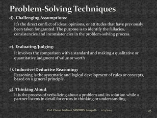 d). Challenging Assumptions:
It’s the direct conflict of ideas, opinions, or attitudes that have previously
been taken for granted. The purpose is to identify the fallacies,
consistencies and inconsistencies in the problem-solving process.
e). Evaluating/Judging:
It involves the comparison with a standard and making a qualitative or
quantitative judgment of value or worth
f ). Inductive/Deductive Reasoning:
Reasoning is the systematic and logical development of rules or concepts,
based on a general principle.
g). Thinking Aloud:
It is the process of verbalizing about a problem and its solution while a
partner listens in detail for errors in thinking or understanding.
Prof. Chetan Lakhlani, NRVIBMS, Junagadh

2/23/2014

25

 
