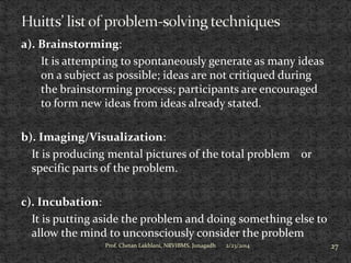 a). Brainstorming:
It is attempting to spontaneously generate as many ideas
on a subject as possible; ideas are not critiqued during
the brainstorming process; participants are encouraged
to form new ideas from ideas already stated.

b). Imaging/Visualization:
It is producing mental pictures of the total problem or
specific parts of the problem.
c). Incubation:
It is putting aside the problem and doing something else to
allow the mind to unconsciously consider the problem
Prof. Chetan Lakhlani, NRVIBMS, Junagadh

2/23/2014

27

 