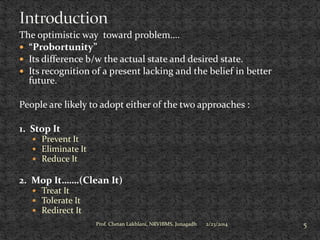 The optimistic way toward problem….
 “Probortunity”
 Its difference b/w the actual state and desired state.
 Its recognition of a present lacking and the belief in better
future.
People are likely to adopt either of the two approaches :
1. Stop It
 Prevent It
 Eliminate It
 Reduce It

2. Mop It…….(Clean It)
 Treat It
 Tolerate It
 Redirect It
Prof. Chetan Lakhlani, NRVIBMS, Junagadh

2/23/2014

5

 