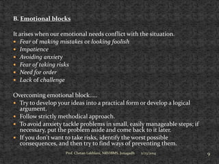 B. Emotional blocks
It arises when our emotional needs conflict with the situation.
 Fear of making mistakes or looking foolish
 Impatience
 Avoiding anxiety
 Fear of taking risks
 Need for order
 Lack of challenge
Overcoming emotional block…..
 Try to develop your ideas into a practical form or develop a logical
argument.
 Follow strictly methodical approach.
 To avoid anxiety tackle problems in small, easily manageable steps; if
necessary, put the problem aside and come back to it later.
 If you don't want to take risks, identify the worst possible
consequences, and then try to find ways of preventing them.
Prof. Chetan Lakhlani, NRVIBMS, Junagadh

2/23/2014

9

 