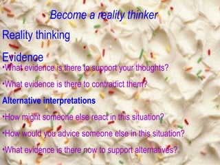 Become a reality thinker Reality thinking Evidence What evidence is there to support your thoughts? What evidence is there to contradict them? Alternative interpretations How might someone else react in this situation? How would you advice someone else in this situation? What evidence is there now to support alternatives? 