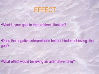 EFFECT What is your goal in the problem situation? Does the negative interpretation help or hinder achieving  the goal? What effect would believing an alternative have? 