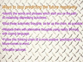Ways to stop predicting the future negatively Identify the words and phrases which start you on the path of visualising depressing outcomes. Stop these automatic thoughts  as far up the chain  as possible. Replace them with alternative thoughts using reality thinking with coping language. Follow this thinking chain till a more positive  prediction of the future comes to mind. Visualize success. 