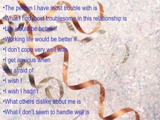 The person I have most trouble with is What I find most troublesome in this relationship is Life would be better if Working life would be better if  I don’t cope very well with I get anxious when I’m afraid of  I wish I I wish I hadn’t What others dislike about me is What I don’t seem to handle well is 