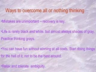 Ways to overcome all or nothing thinking Mistakes are unimportant – recovery is key. Life is rarely black and white, but almost always shades of gray. Practice thinking grays. You can have fun without winning at all costs, Start doing things for the hell of it, not to be the best around. Relax and tolerate  ambiguity. 