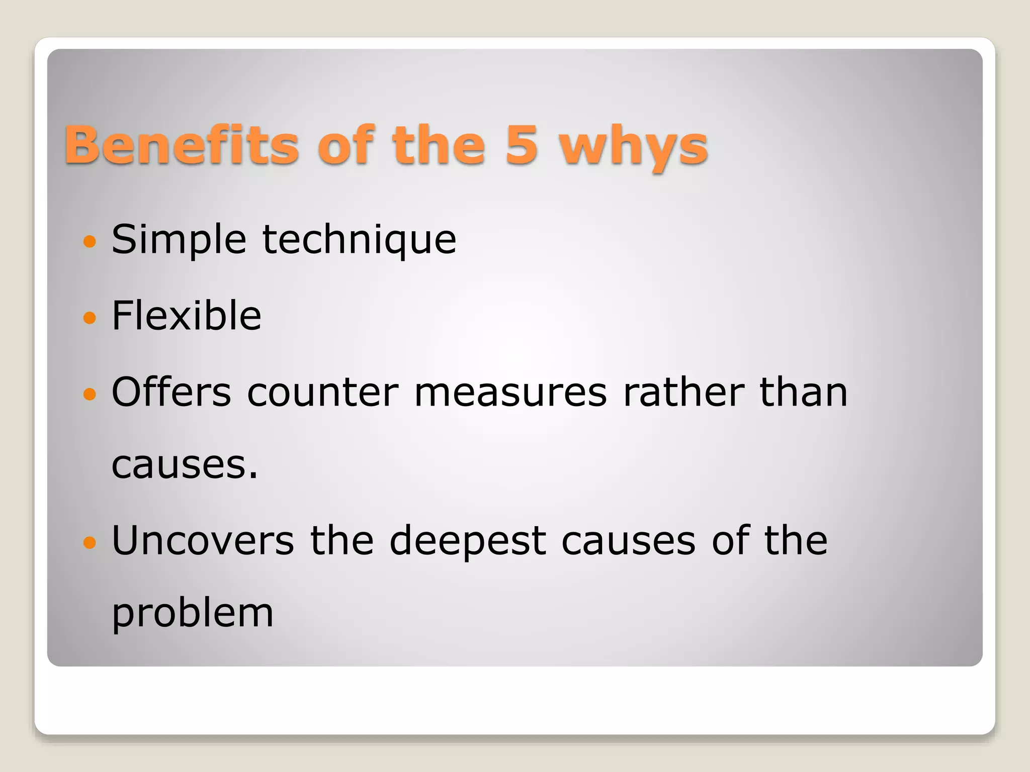 Benefits of the 5 whys
 Simple technique
 Flexible
 Offers counter measures rather than
causes.
 Uncovers the deepest causes of the
problem
 