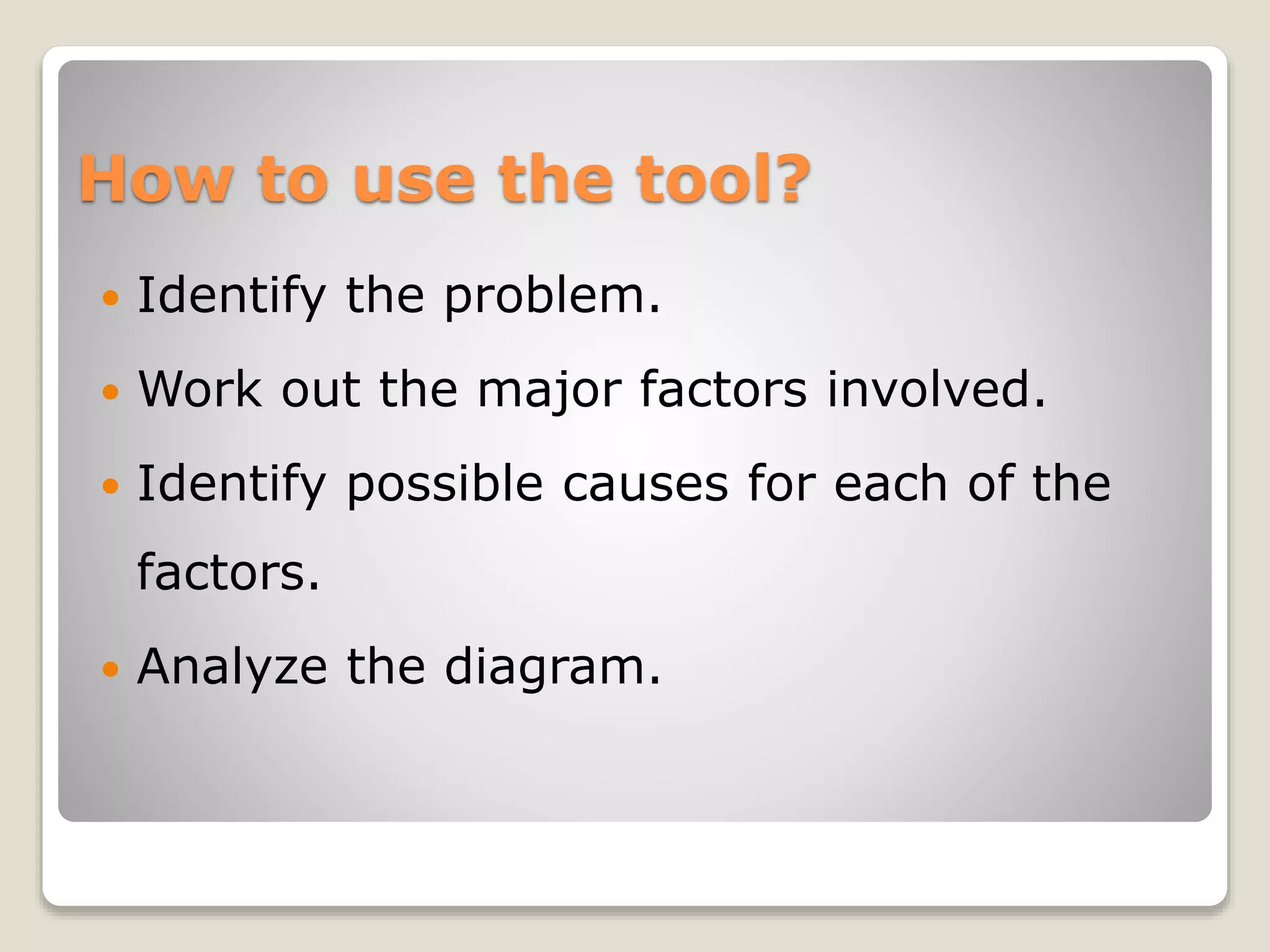 How to use the tool?
 Identify the problem.
 Work out the major factors involved.
 Identify possible causes for each of the
factors.
 Analyze the diagram.
 