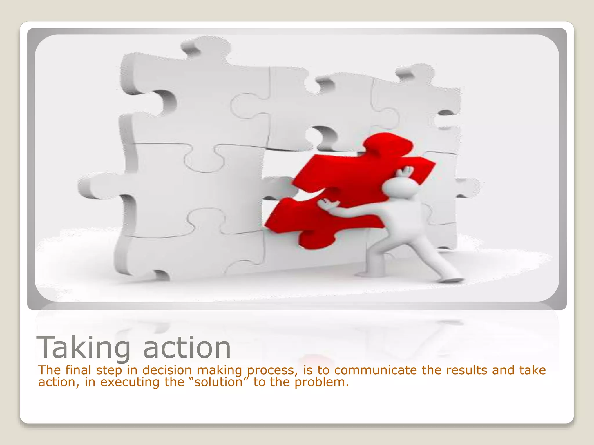 Taking action
The final step in decision making process, is to communicate the results and take
action, in executing the “solution” to the problem.
 