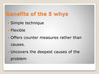 Benefits of the 5 whys
 Simple technique
 Flexible
 Offers counter measures rather than
causes.
 Uncovers the deepest causes of the
problem
 