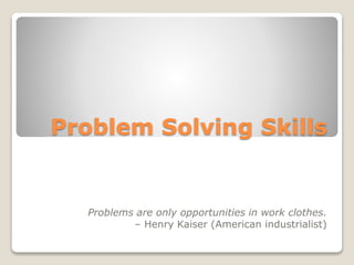 Problem Solving Skills
Problems are only opportunities in work clothes.
– Henry Kaiser (American industrialist)
 