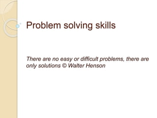 Problem solving skills
There are no easy or difficult problems, there are
only solutions © Walter Henson
 