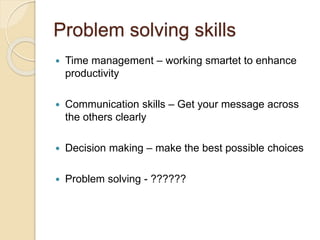 Problem solving skills
 Time management – working smartet to enhance
productivity
 Communication skills – Get your message across
the others clearly
 Decision making – make the best possible choices
 Problem solving - ??????
 