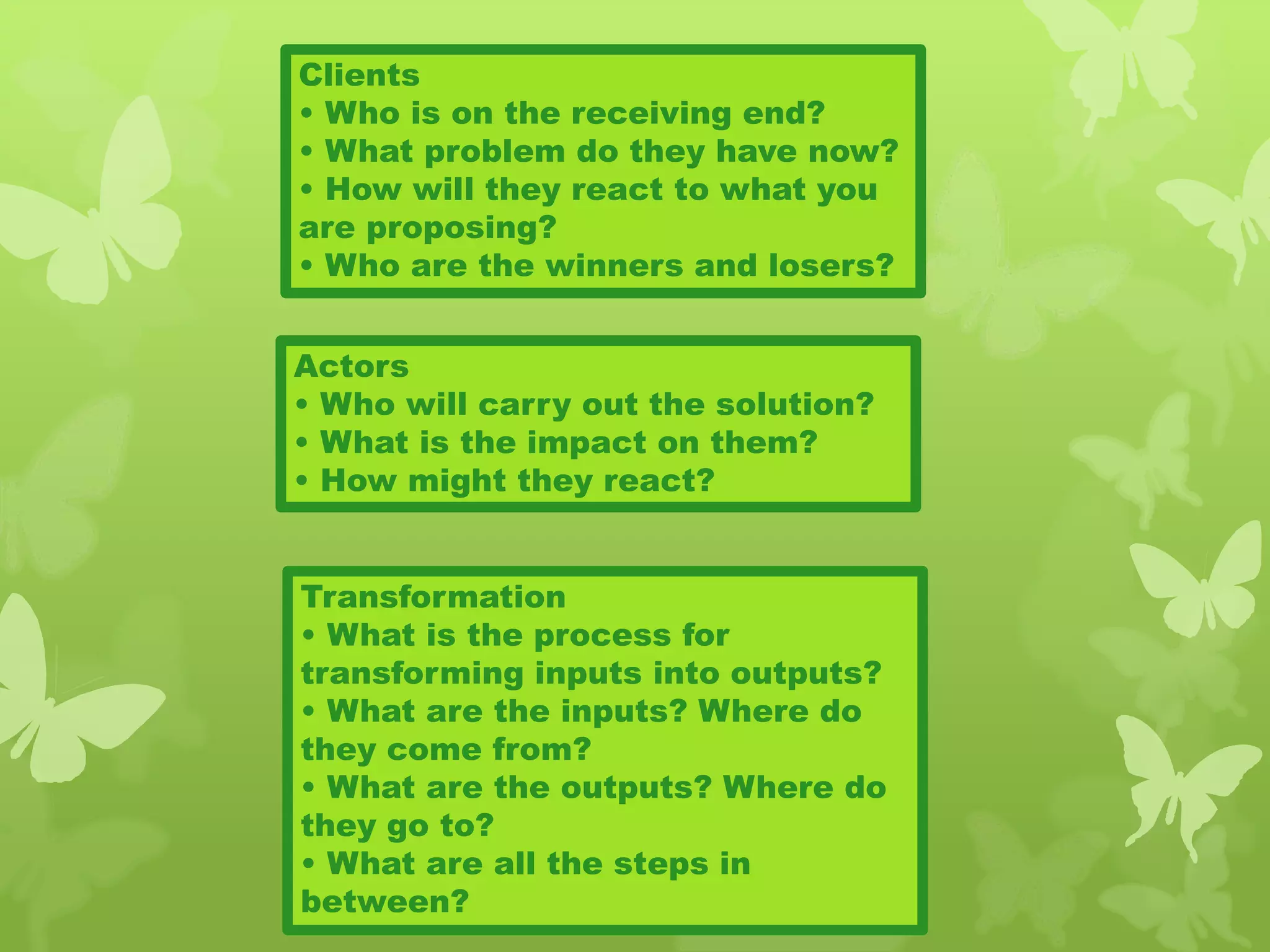 Clients
• Who is on the receiving end?
• What problem do they have now?
• How will they react to what you
are proposing?
• Who are the winners and losers?
Actors
• Who will carry out the solution?
• What is the impact on them?
• How might they react?
Transformation
• What is the process for
transforming inputs into outputs?
• What are the inputs? Where do
they come from?
• What are the outputs? Where do
they go to?
• What are all the steps in
between?
 
