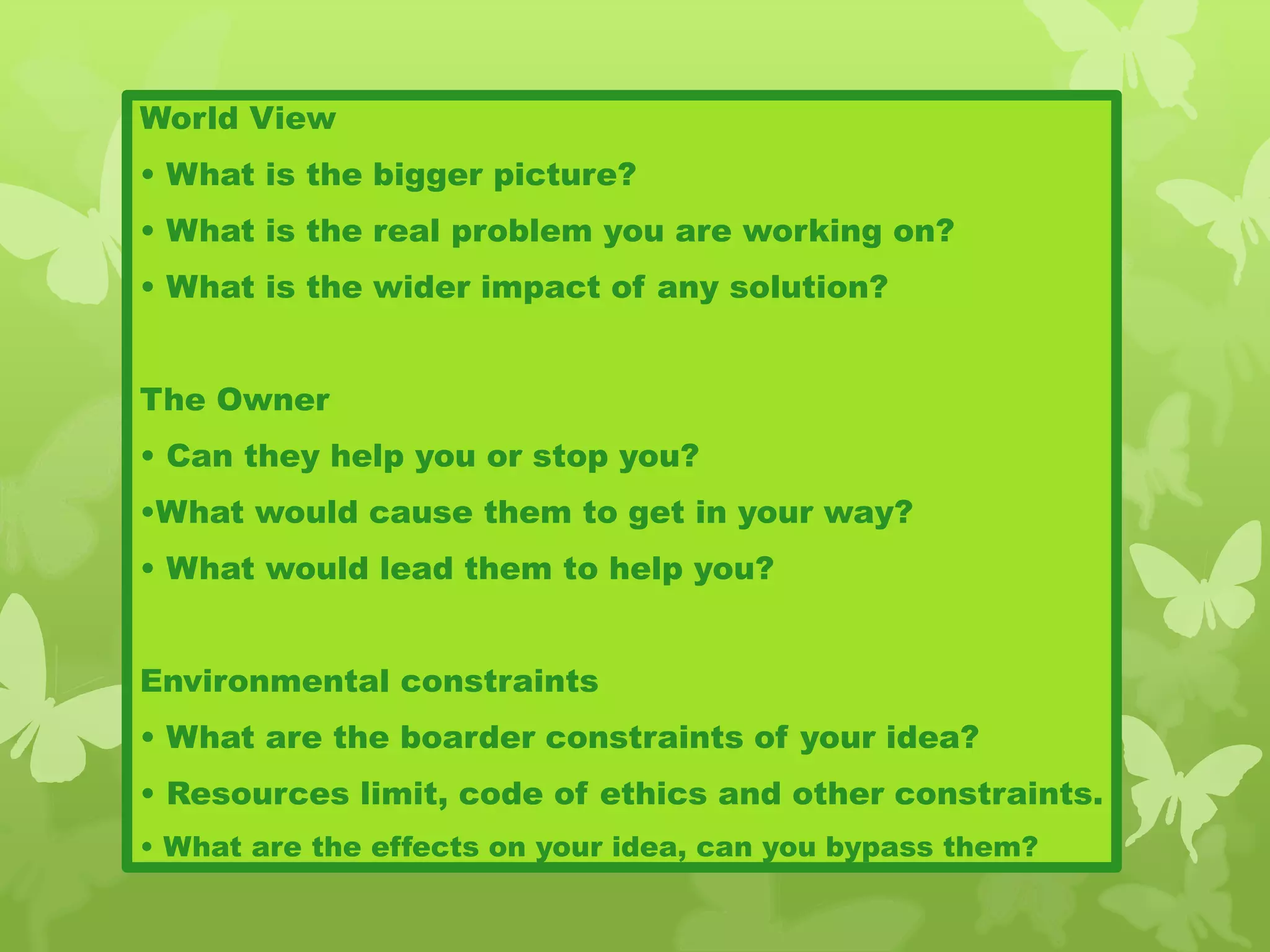 World View
• What is the bigger picture?
• What is the real problem you are working on?
• What is the wider impact of any solution?
The Owner
• Can they help you or stop you?
•What would cause them to get in your way?
• What would lead them to help you?
Environmental constraints
• What are the boarder constraints of your idea?
• Resources limit, code of ethics and other constraints.
• What are the effects on your idea, can you bypass them?
 