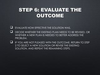 STEP 6: EVALUATE THE
OUTCOME
 EVALUATE HOW EFFECTIVE THE SOLUTION WAS.
 DECIDE WHETHER THE EXISTING PLAN NEEDS TO BE REVISED, OR
WHETHER A NEW PLAN IS NEEDED TO BETTER ADDRESS THE
PROBLEM.
 IF YOU ARE NOT PLEASED WITH THE OUTCOME, RETURN TO STEP
2 TO SELECT A NEW SOLUTION OR REVISE THE EXISTING
SOLUTION, AND REPEAT THE REMAINING STEPS.
 
