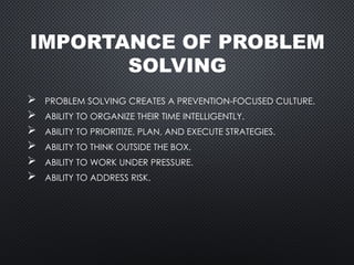 IMPORTANCE OF PROBLEM
SOLVING
 PROBLEM SOLVING CREATES A PREVENTION-FOCUSED CULTURE.
 ABILITY TO ORGANIZE THEIR TIME INTELLIGENTLY.
 ABILITY TO PRIORITIZE, PLAN, AND EXECUTE STRATEGIES.
 ABILITY TO THINK OUTSIDE THE BOX.
 ABILITY TO WORK UNDER PRESSURE.
 ABILITY TO ADDRESS RISK.
 