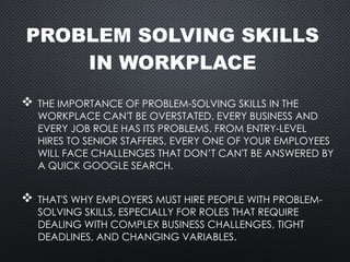 PROBLEM SOLVING SKILLS
IN WORKPLACE
 THE IMPORTANCE OF PROBLEM-SOLVING SKILLS IN THE
WORKPLACE CAN'T BE OVERSTATED. EVERY BUSINESS AND
EVERY JOB ROLE HAS ITS PROBLEMS. FROM ENTRY-LEVEL
HIRES TO SENIOR STAFFERS, EVERY ONE OF YOUR EMPLOYEES
WILL FACE CHALLENGES THAT DON’T CAN'T BE ANSWERED BY
A QUICK GOOGLE SEARCH.
 THAT'S WHY EMPLOYERS MUST HIRE PEOPLE WITH PROBLEM-
SOLVING SKILLS, ESPECIALLY FOR ROLES THAT REQUIRE
DEALING WITH COMPLEX BUSINESS CHALLENGES, TIGHT
DEADLINES, AND CHANGING VARIABLES.
 